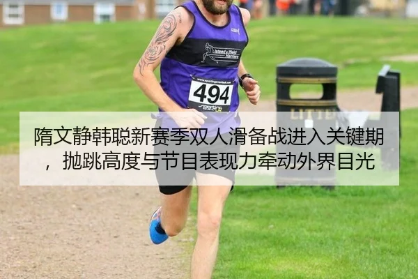 隋文静韩聪新赛季双人滑备战进入关键期，抛跳高度与节目表现力牵动外界目光